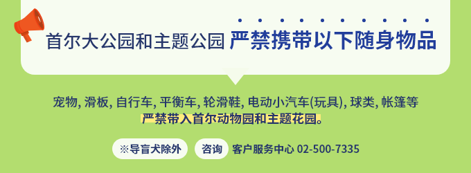 [首尔大公园和主题公园严禁携带以下随身物品] 宠物、滑板、自行车、平衡车、轮滑鞋、电动小汽车(玩具)、球类、帐篷等 严禁带入首尔动物园和主题花园。导盲犬除外 咨询 客户服务中心 02-500-7335