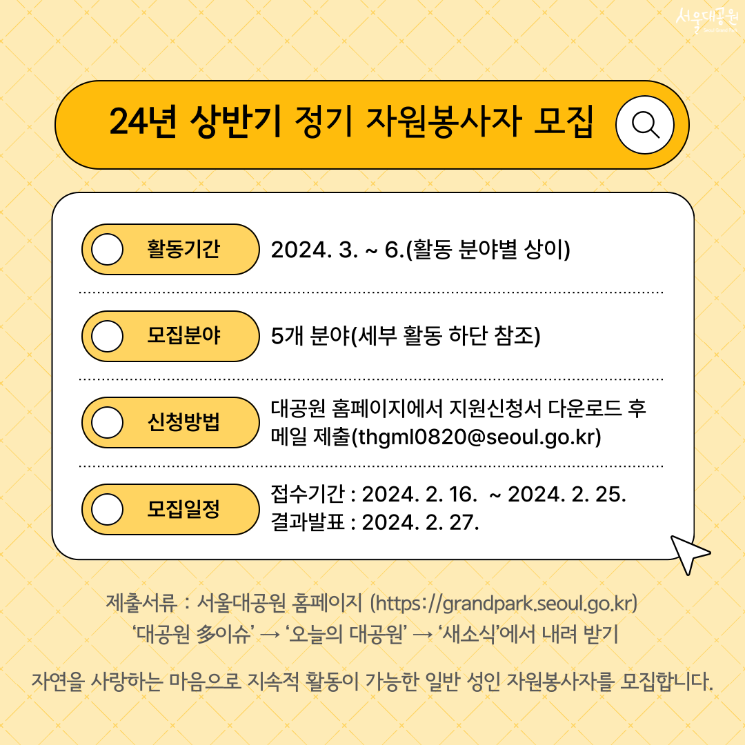 24년 상반기 정기 자원봉사자 모집 활동기간: 2024. 3.~ 6.(활동 분야별 상이) 모집분야 : 5개 분야(세부 활동 하단 참조) 신청방법: 대공원 홈페이지에서 지원신청서 다운로드 후 메일 제출(thgml0820@seoul.go.kr) 모집일정: 접수기간-2024. 2. 16.~2024. 2. 25. 결과발표-2024. 2. 27. 제출서류: 서울대공원 홈페이지에서 내려받기 자연을 사랑하는 마음으로 지속적 활동이 가능한 일반 성인 자원봉사자를 모집합니다.