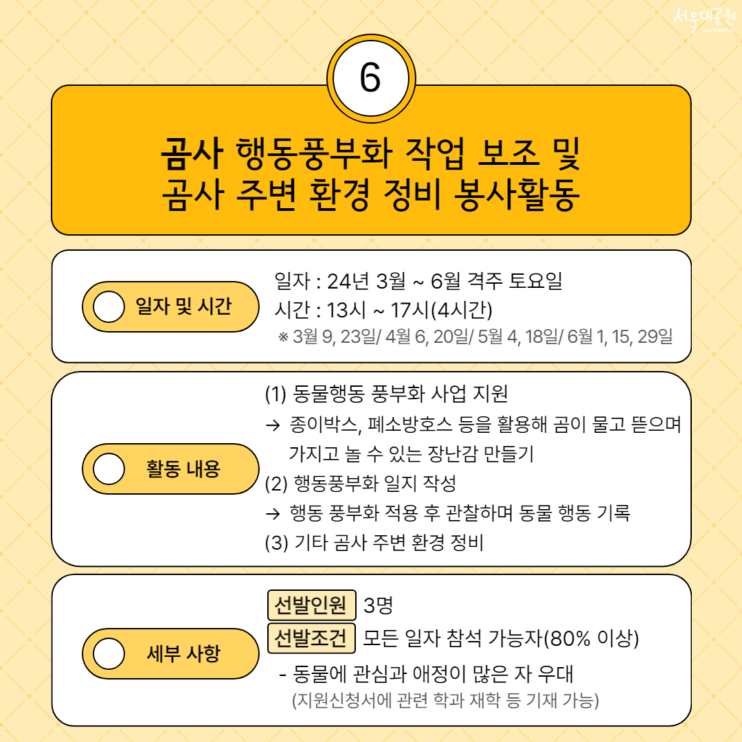 6. 곰사 행동풍부화 작업 보조 및 곰사 주변 환경 정비 봉사활동. 일자 및 시간 - 일자:24년 3월~6월 격주 토요일. 시간:13시~17시(4시간) ※3월 9, 23일/4월 6, 20일/5월4, 18일/6월1, 15, 29일. 활동 내용 - (1) 동물행동 풍부화 사업 지원 → 종이박스, 폐소방호스 등을 활용해 곰이 물고 뜯으며 가지고 놀 수 있는 장난감 만들기. (2) 행동풍부화 일지 작성 → 행동 풍부화 적용 후 관찰하며 동물 행동 기록. (3) 기타 곰사 주변 환경 정비. 세부 사항 - 선발인원:3명. 선발조건:모든 일자 참석 가능자(80% 이상) - 동물에 관심과 애정이 많은 자 우대(지원신청서에 관련 학과 재학 등 기재 가능)