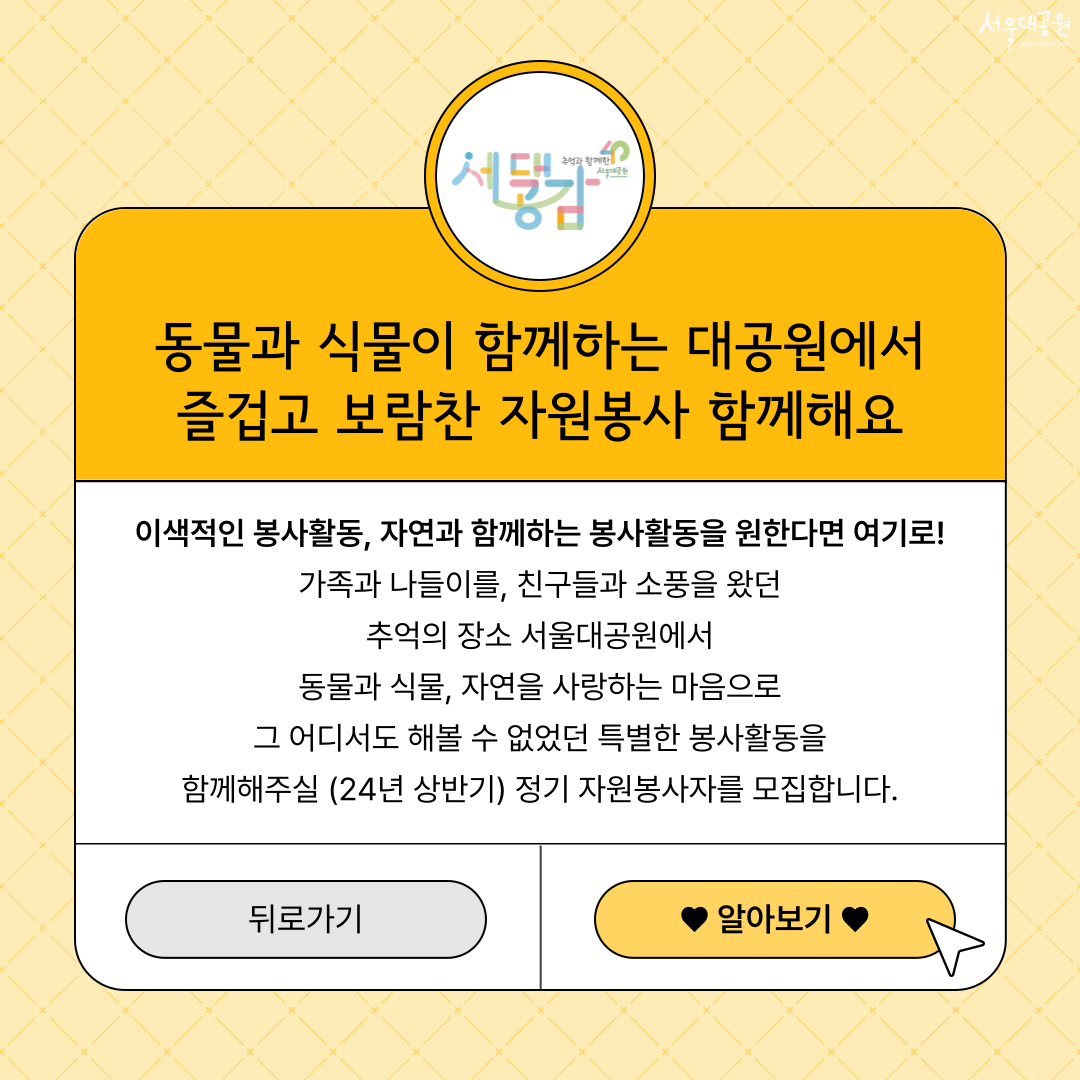 동물과 식물이 함께하는 대공원에서 즐겁고 보람찬 자원봉사 함께해요 이색적인 봉사활동, 자연과 함께하는 봉사활동을 원한다면 여기로! 가족과 나들이를, 친구들과 소풍을 왔던 추억의 장소 서울대공원에서 동물과 식물, 자연을 사랑하는 마음으로 그 어디서도 해볼 수 없었던 특별한 봉사활동을 함께해주실 (24년 상반기) 정기 자원봉사자를 모집합니다. 알아보기